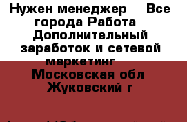 Нужен менеджер  - Все города Работа » Дополнительный заработок и сетевой маркетинг   . Московская обл.,Жуковский г.